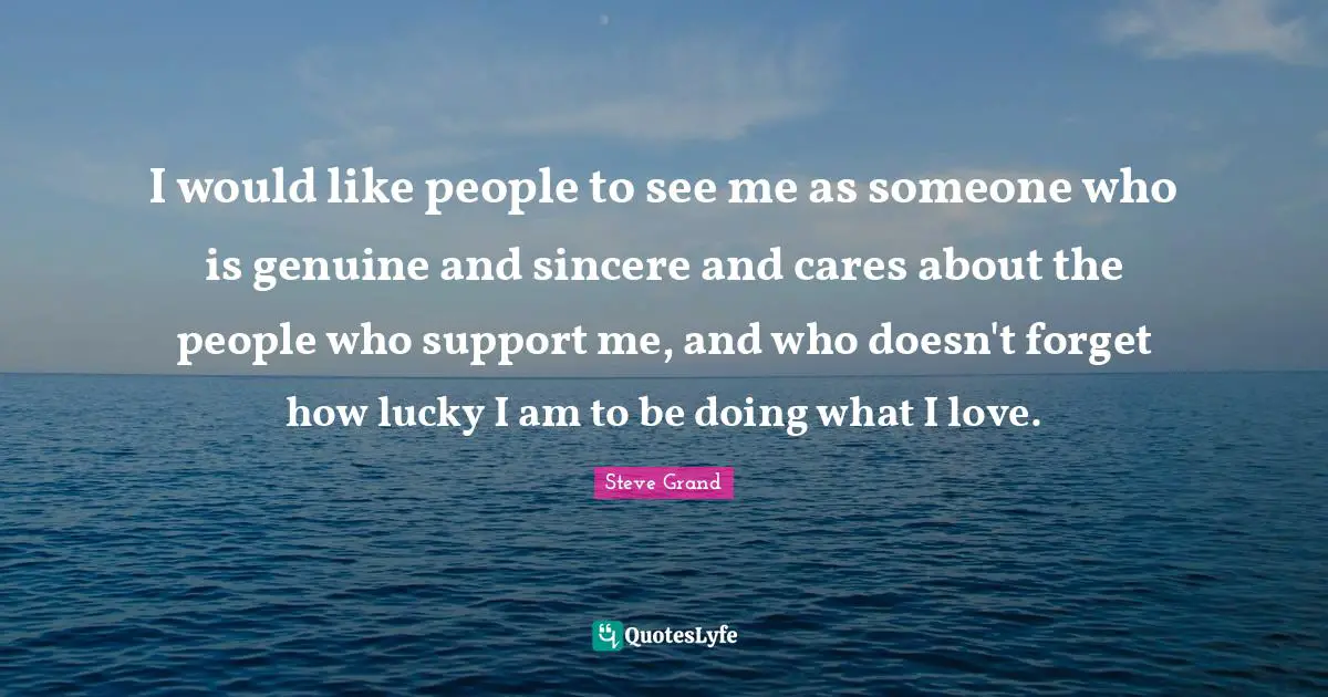 I would like people to see me as someone who is genuine and sincere and cares about the people who support me, and who doesn't forget how lucky I am to be doing what I love.