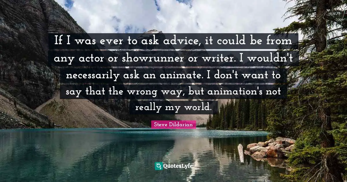 If I was ever to ask advice, it could be from any actor or showrunner or writer. I wouldn't necessarily ask an animate. I don't want to say that the wrong way, but animation's not really my world.