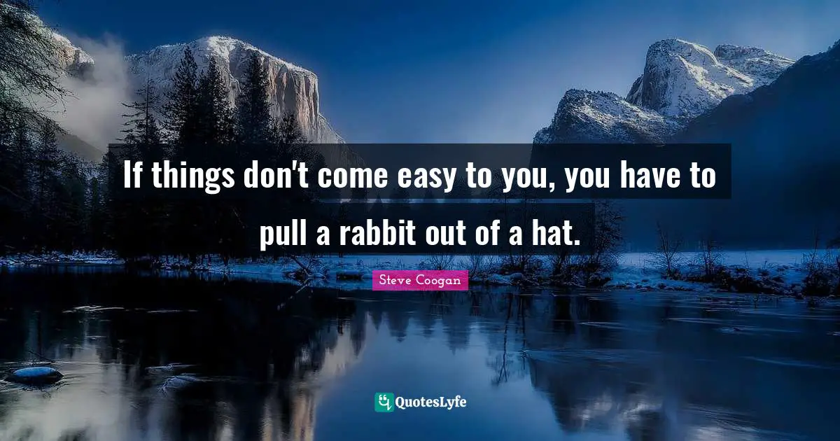 If things don't come easy to you, you have to pull a rabbit out of a hat.