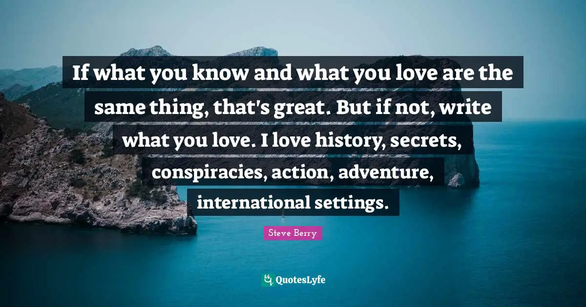 If what you know and what you love are the same thing, that's great. But if not, write what you love. I love history, secrets, conspiracies, action, adventure, international settings.