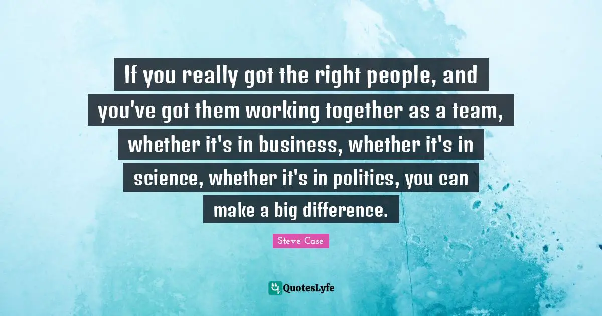 Steve Case Quotes: "If you really got the right people, and you've got them working together as a team, whether it's in business, whether it's in science, whether it's in politics, you can make a big difference."