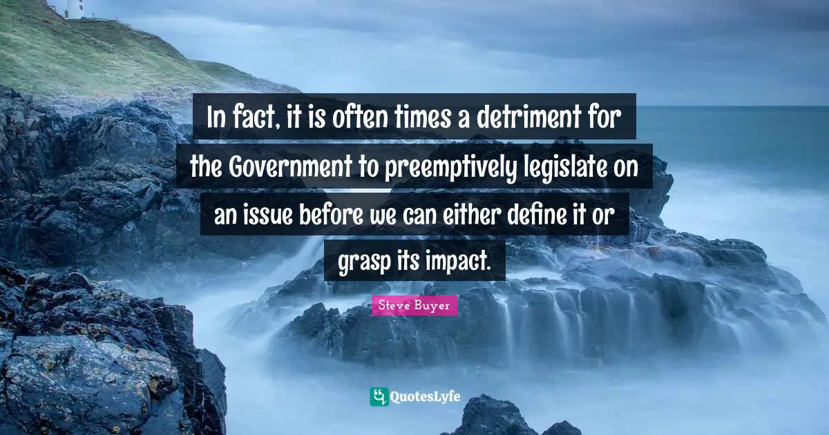 In fact, it is often times a detriment for the Government to preemptively legislate on an issue before we can either define it or grasp its impact.
