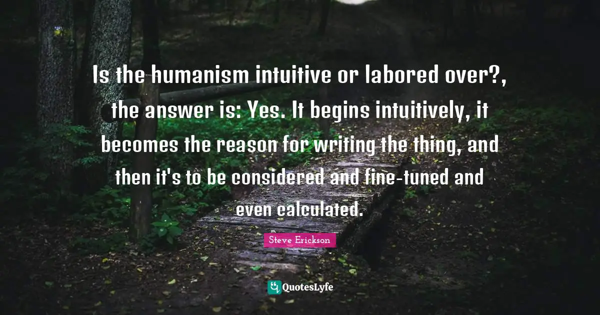Is the humanism intuitive or labored over?, the answer is: Yes. It begins intuitively, it becomes the reason for writing the thing, and then it's to be considered and fine-tuned and even calculated.