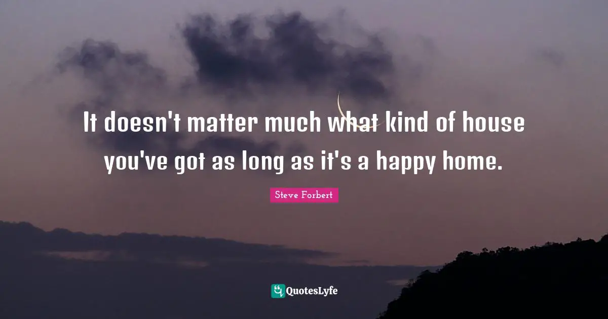 It doesn't matter much what kind of house you've got as long as it's a happy home.