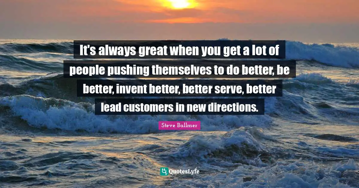 It's always great when you get a lot of people pushing themselves to do better, be better, invent better, better serve, better lead customers in new directions.