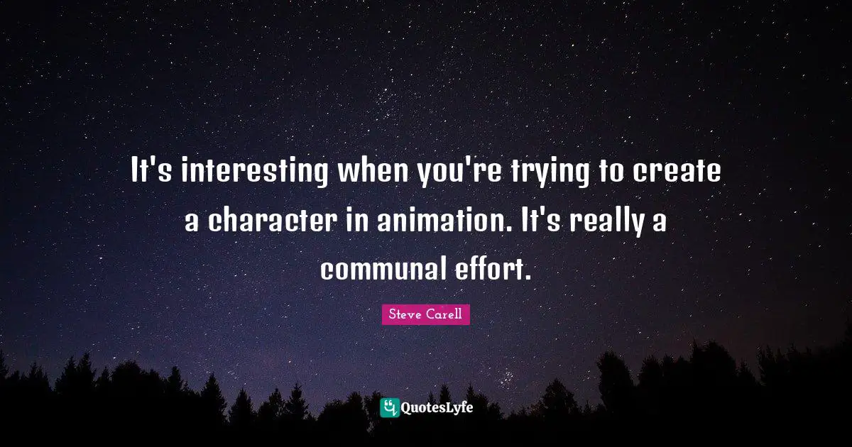 It's interesting when you're trying to create a character in animation. It's really a communal effort.