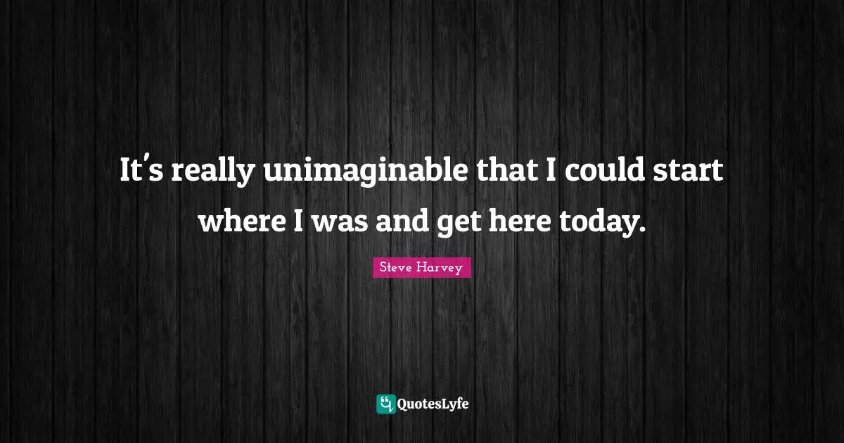Steve Harvey Quotes: "It's really unimaginable that I could start where I was and get here today."