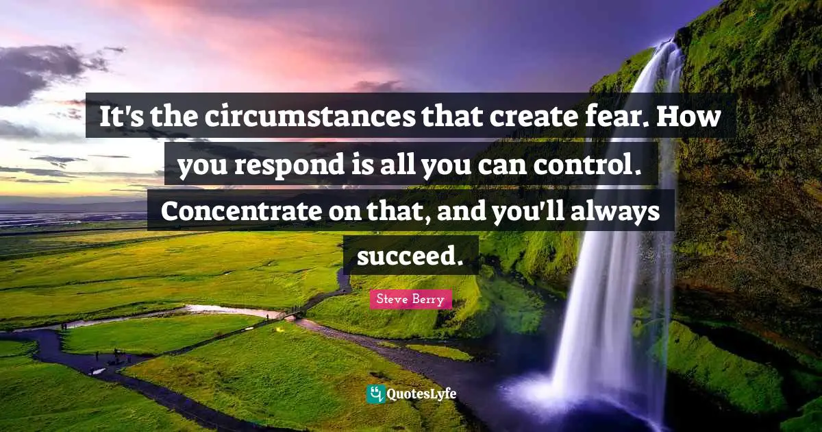 It's the circumstances that create fear. How you respond is all you can control. Concentrate on that, and you'll always succeed.