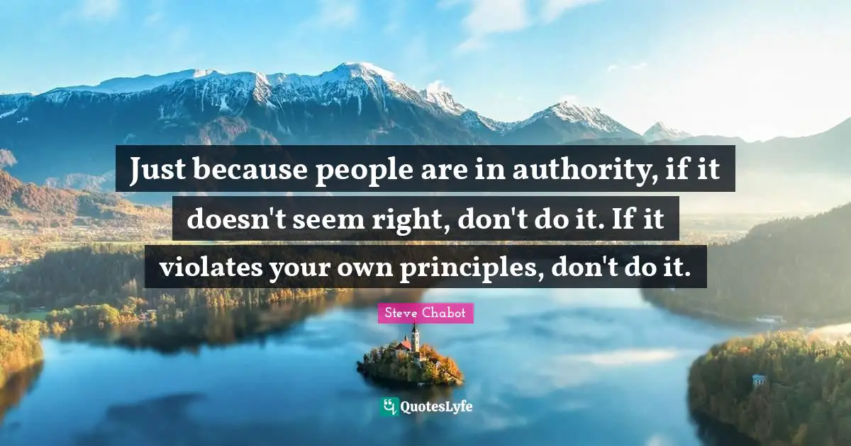Just because people are in authority, if it doesn't seem right, don't do it. If it violates your own principles, don't do it.