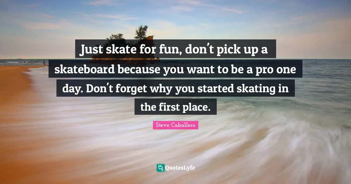 Just skate for fun, don't pick up a skateboard because you want to be a pro one day. Don't forget why you started skating in the first place.