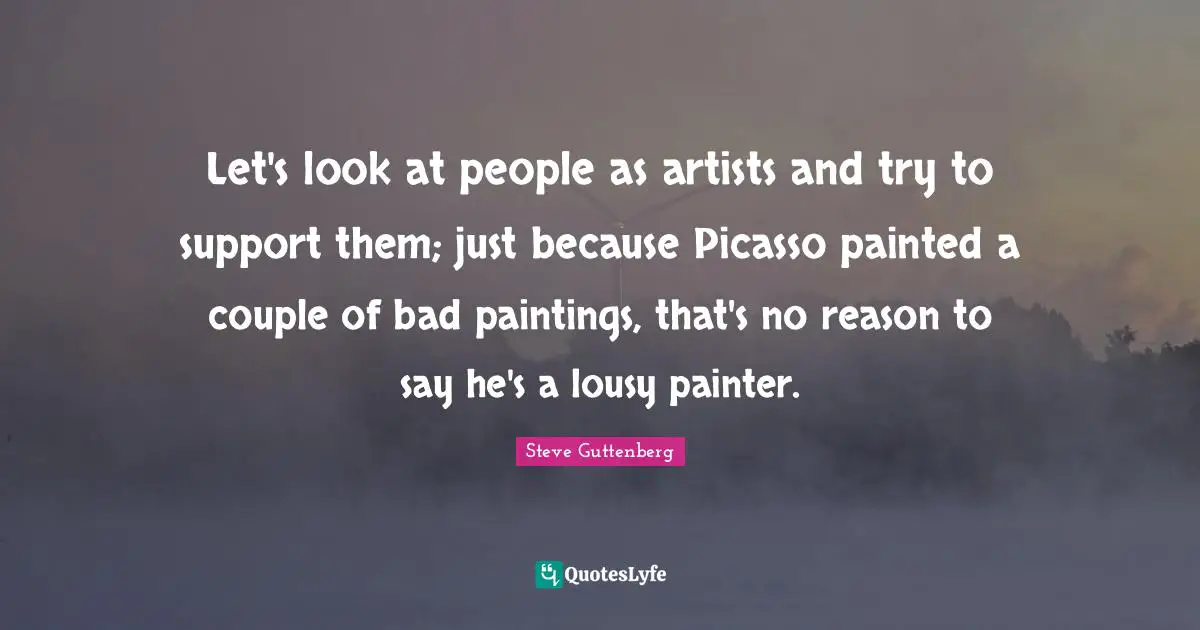 Let's look at people as artists and try to support them; just because Picasso painted a couple of bad paintings, that's no reason to say he's a lousy painter.