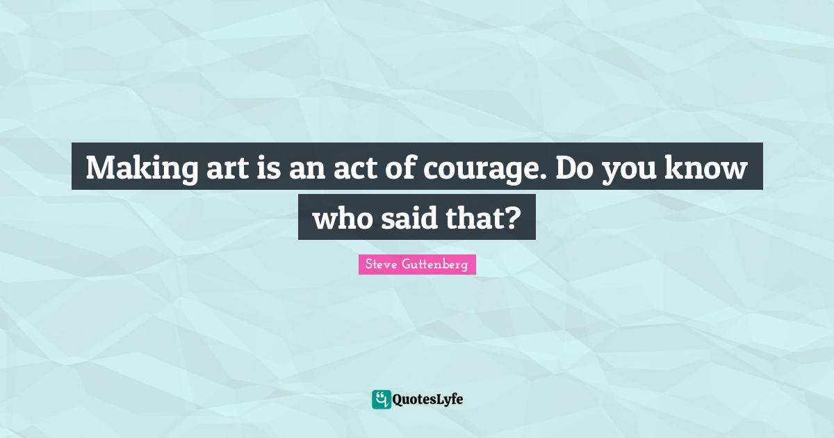 Making art is an act of courage. Do you know who said that?