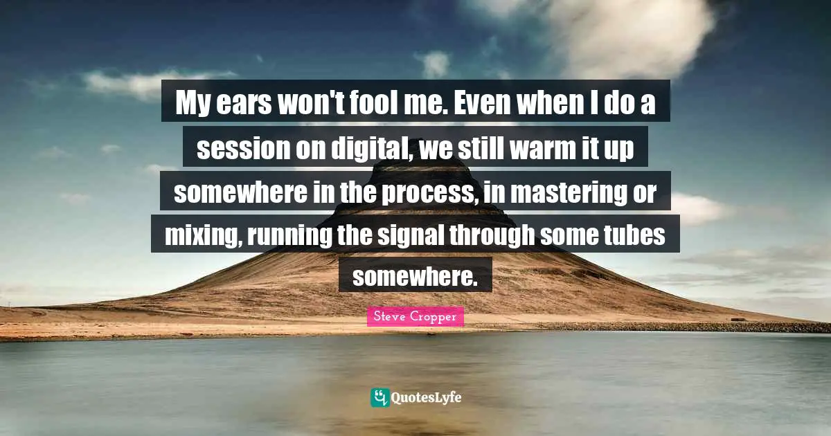 Session Quotes: "My ears won't fool me. Even when I do a session on digital, we still warm it up somewhere in the process, in mastering or mixing, running the signal through some tubes somewhere."