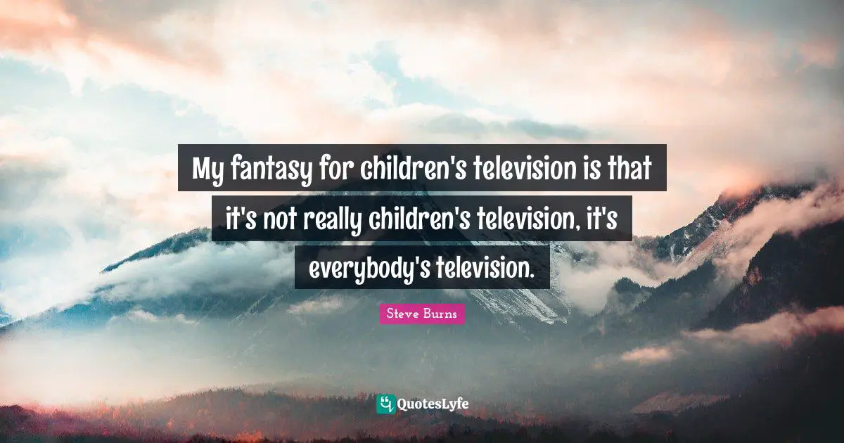 My fantasy for children's television is that it's not really children's television, it's everybody's television.