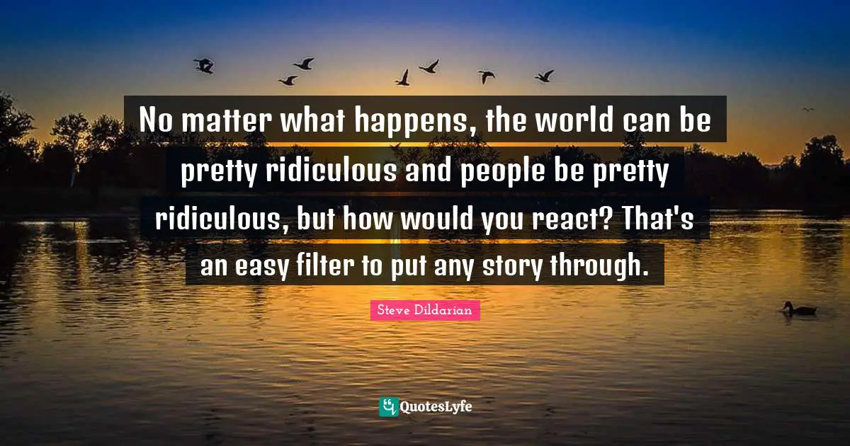 No matter what happens, the world can be pretty ridiculous and people be pretty ridiculous, but how would you react? That's an easy filter to put any story through.