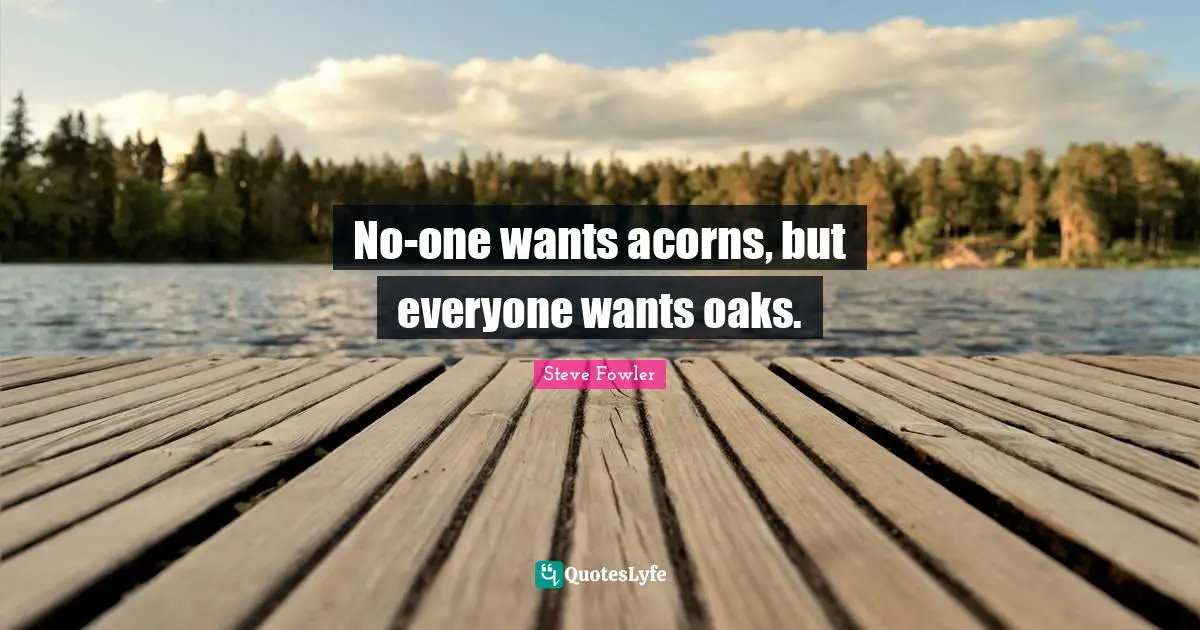 No-one wants acorns, but everyone wants oaks.