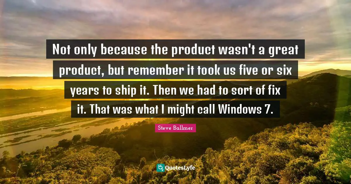 Not only because the product wasn't a great product, but remember it took us five or six years to ship it. Then we had to sort of fix it. That was what I might call Windows 7.