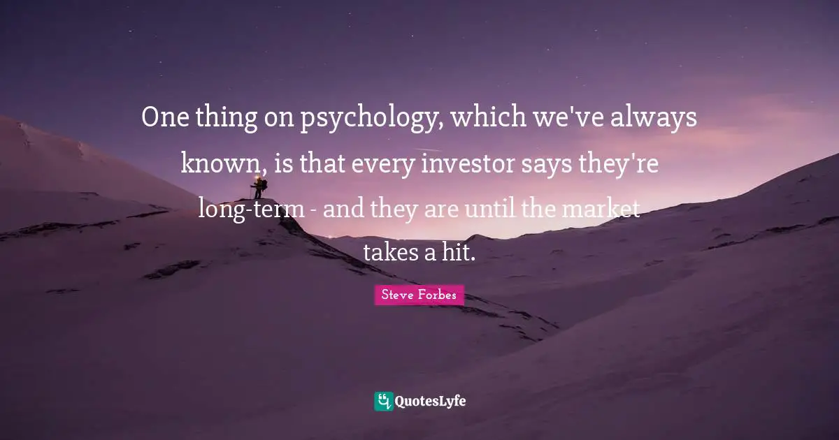 One thing on psychology, which we've always known, is that every investor says they're long-term - and they are until the market takes a hit.