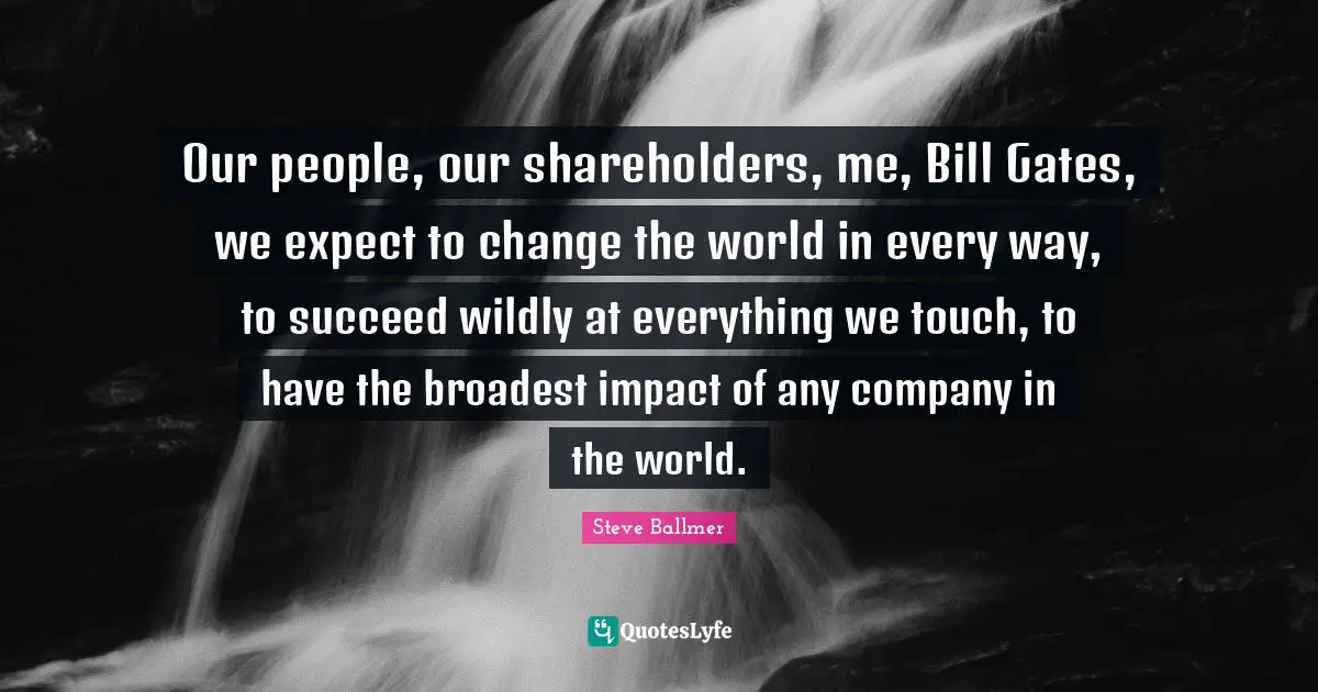 Impact Quotes: "Our people, our shareholders, me, Bill Gates, we expect to change the world in every way, to succeed wildly at everything we touch, to have the broadest impact of any company in the world."