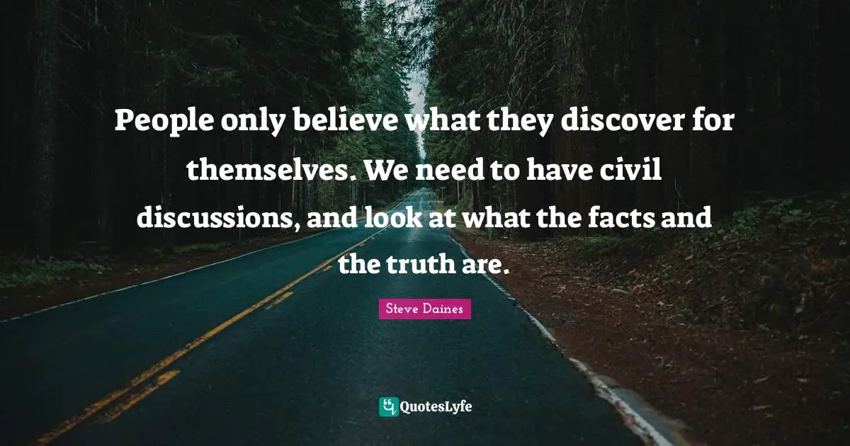 People only believe what they discover for themselves. We need to have civil discussions, and look at what the facts and the truth are.