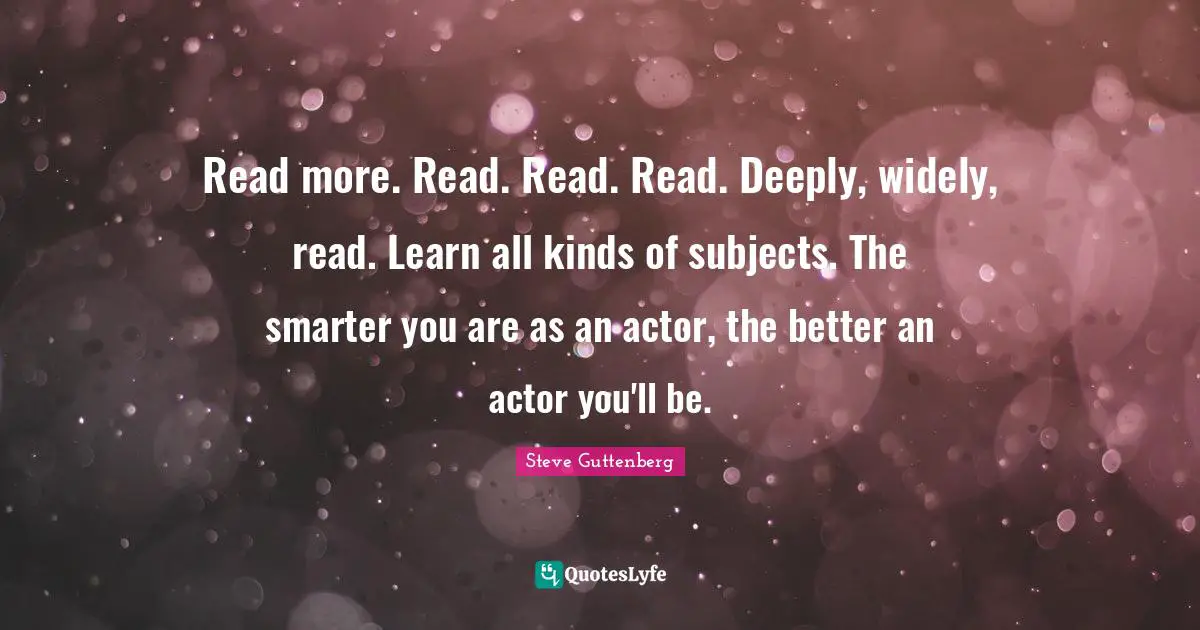 Read more. Read. Read. Read. Deeply, widely, read. Learn all kinds of subjects. The smarter you are as an actor, the better an actor you'll be.