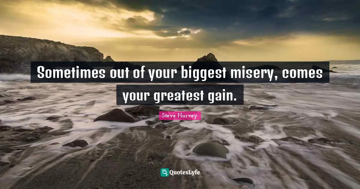 Sometimes out of your biggest misery, comes your greatest gain.