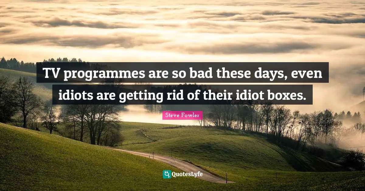 TV programmes are so bad these days, even idiots are getting rid of their idiot boxes.