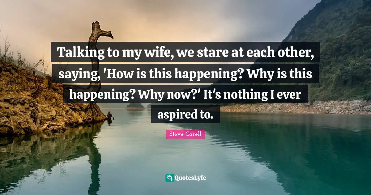Talking to my wife, we stare at each other, saying, 'How is this happening? Why is this happening? Why now?' It's nothing I ever aspired to.