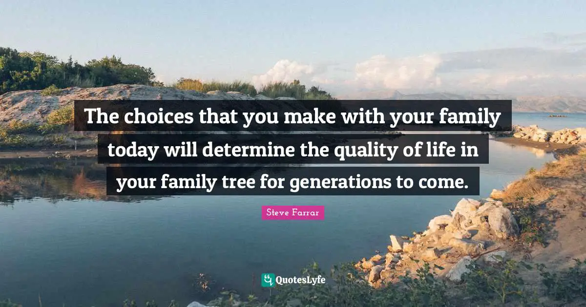 The choices that you make with your family today will determine the quality of life in your family tree for generations to come.