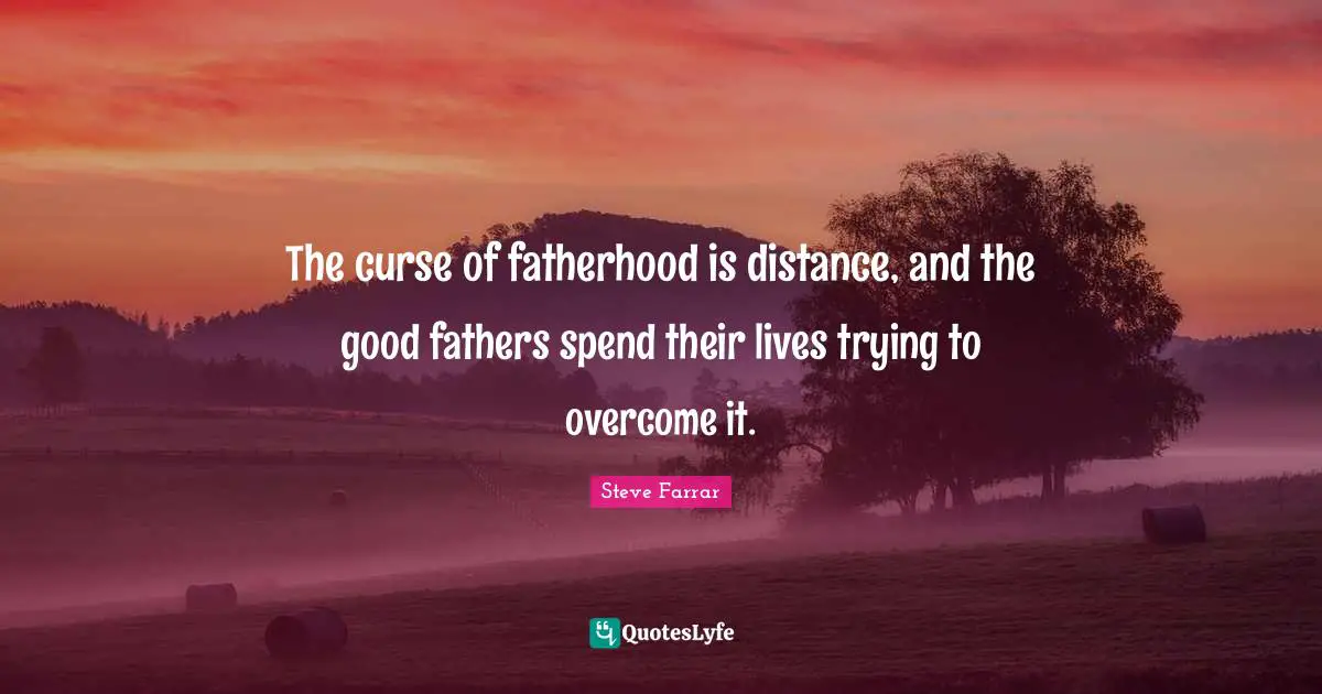 The curse of fatherhood is distance, and the good fathers spend their lives trying to overcome it.