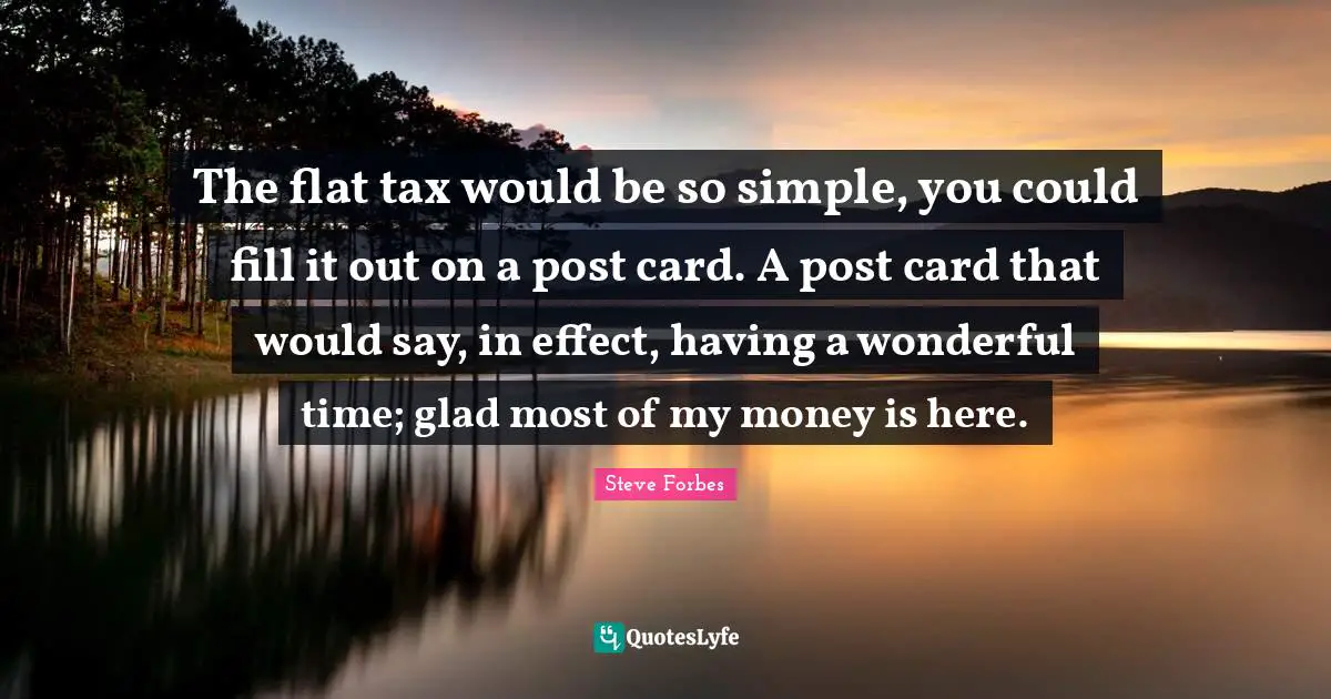 The flat tax would be so simple, you could fill it out on a post card. A post card that would say, in effect, having a wonderful time; glad most of my money is here.