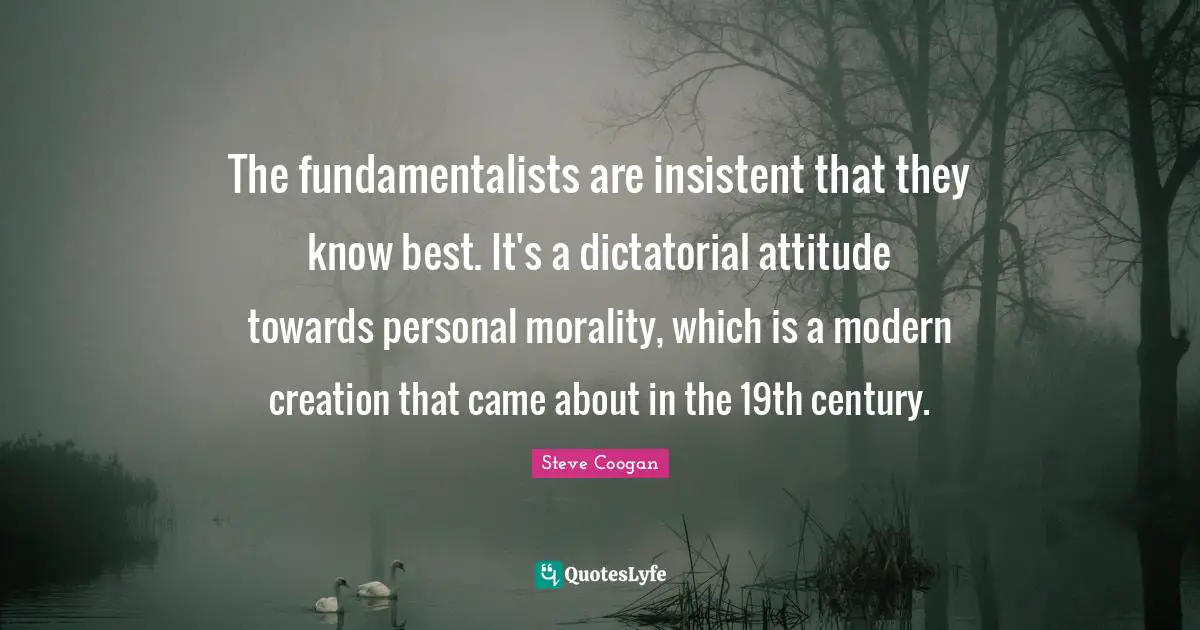The fundamentalists are insistent that they know best. It's a dictatorial attitude towards personal morality, which is a modern creation that came about in the 19th century.