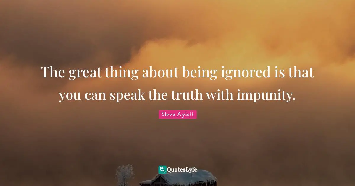 The great thing about being ignored is that you can speak the truth with impunity.