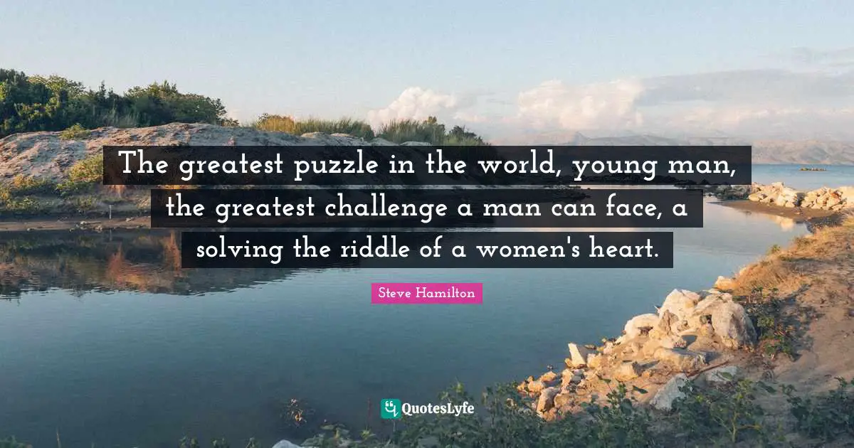 The greatest puzzle in the world, young man, the greatest challenge a man can face, a solving the riddle of a women's heart.
