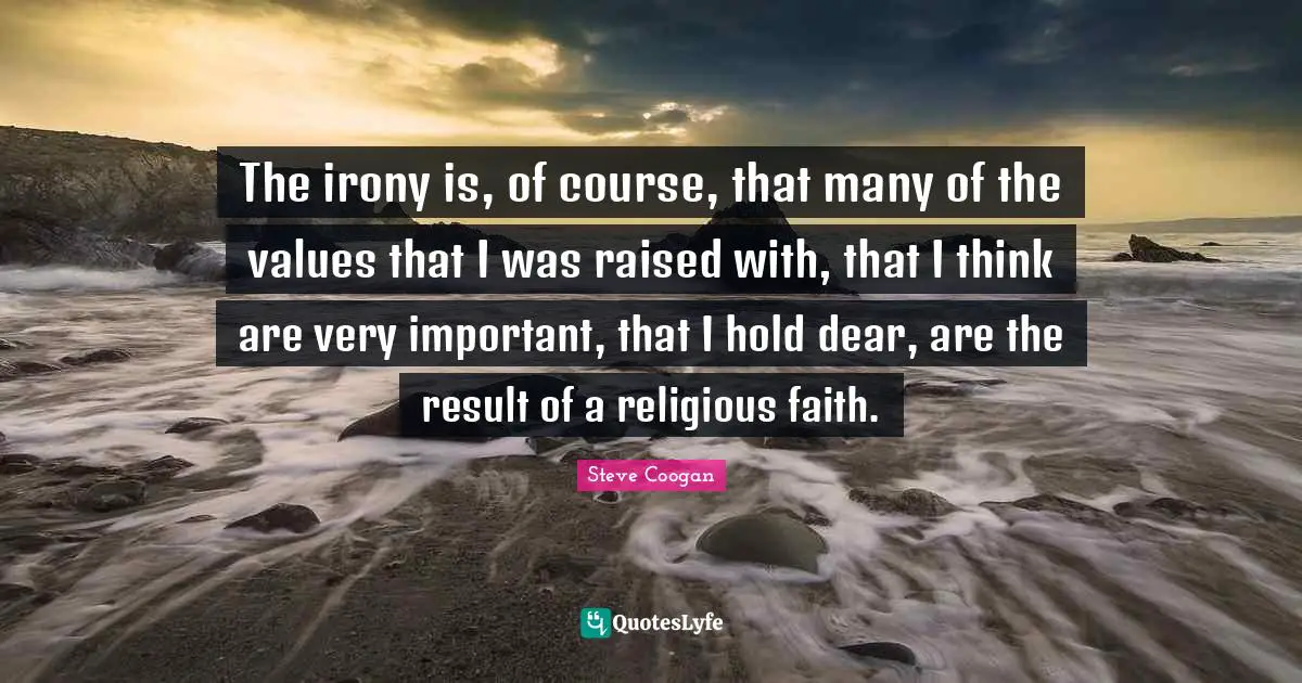 The irony is, of course, that many of the values that I was raised with, that I think are very important, that I hold dear, are the result of a religious faith.