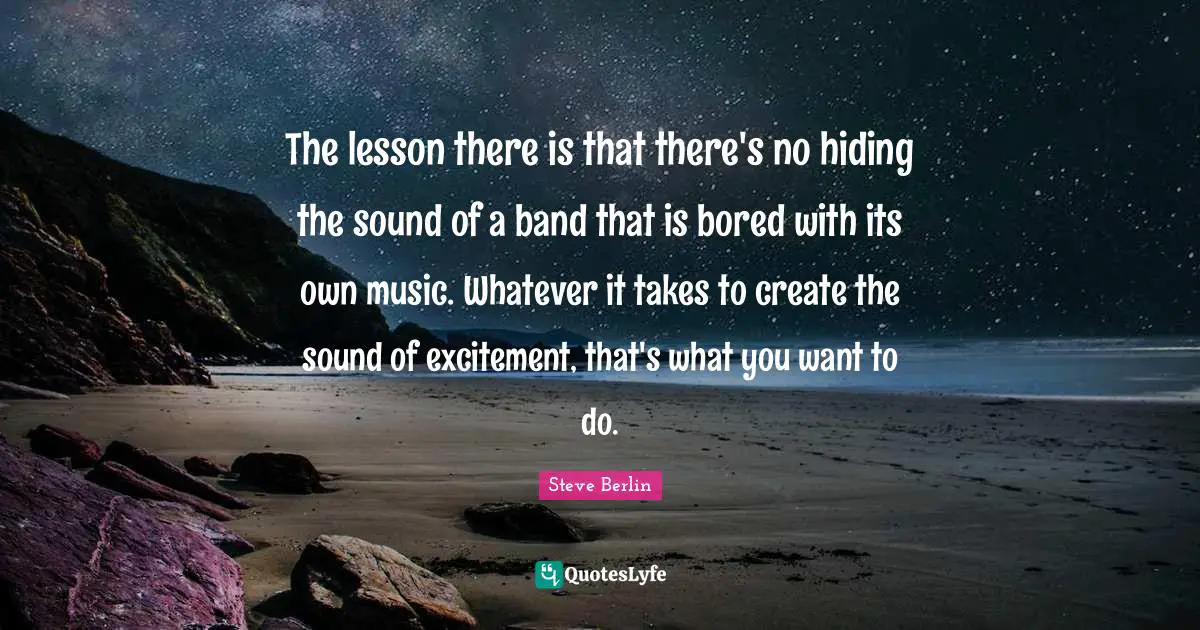 The lesson there is that there's no hiding the sound of a band that is bored with its own music. Whatever it takes to create the sound of excitement, that's what you want to do.