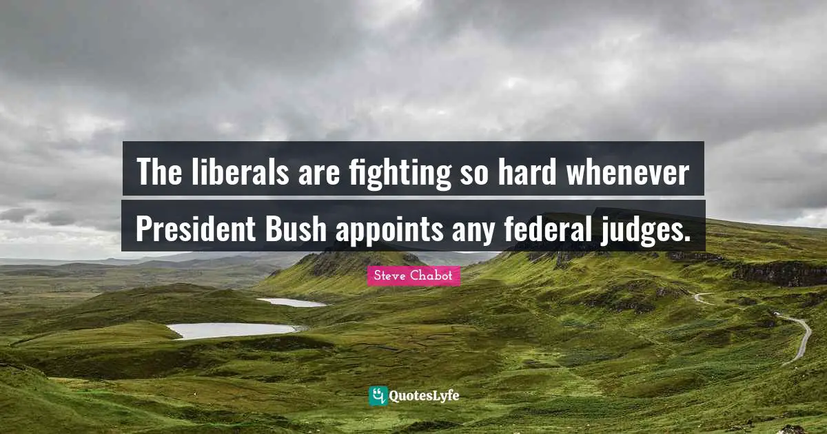 The liberals are fighting so hard whenever President Bush appoints any federal judges.