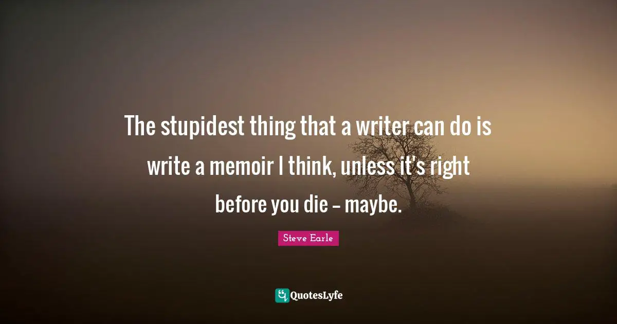 The stupidest thing that a writer can do is write a memoir I think, unless it's right before you die -- maybe.