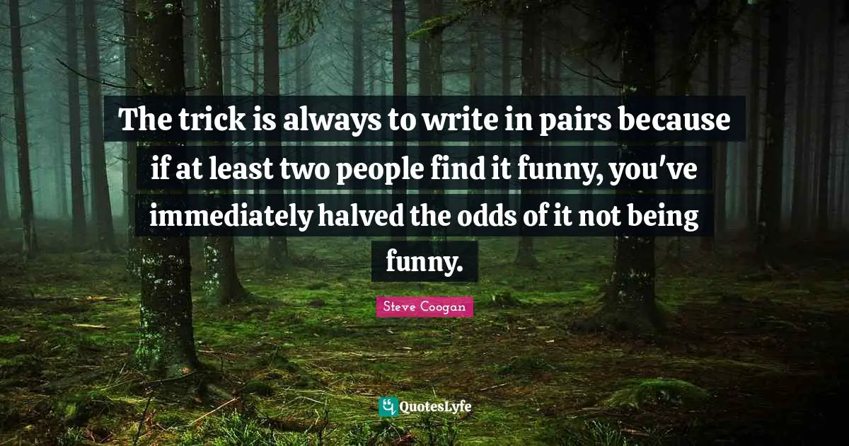 The trick is always to write in pairs because if at least two people find it funny, you've immediately halved the odds of it not being funny.
