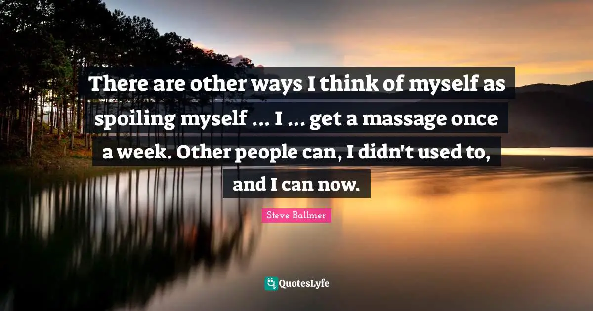 There are other ways I think of myself as spoiling myself ... I ... get a massage once a week. Other people can, I didn't used to, and I can now.