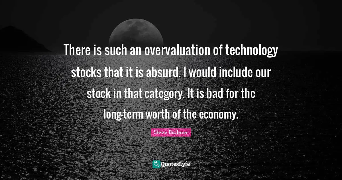 There is such an overvaluation of technology stocks that it is absurd. I would include our stock in that category. It is bad for the long-term worth of the economy.