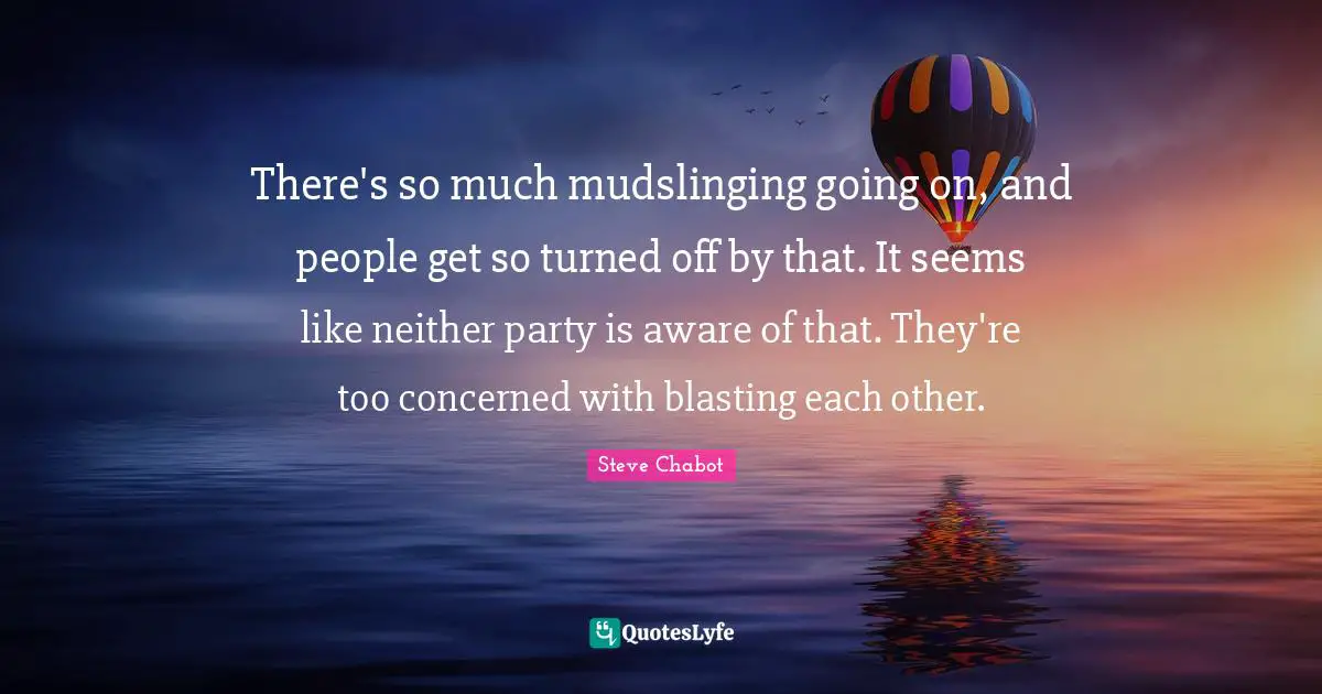 There's so much mudslinging going on, and people get so turned off by that. It seems like neither party is aware of that. They're too concerned with blasting each other.