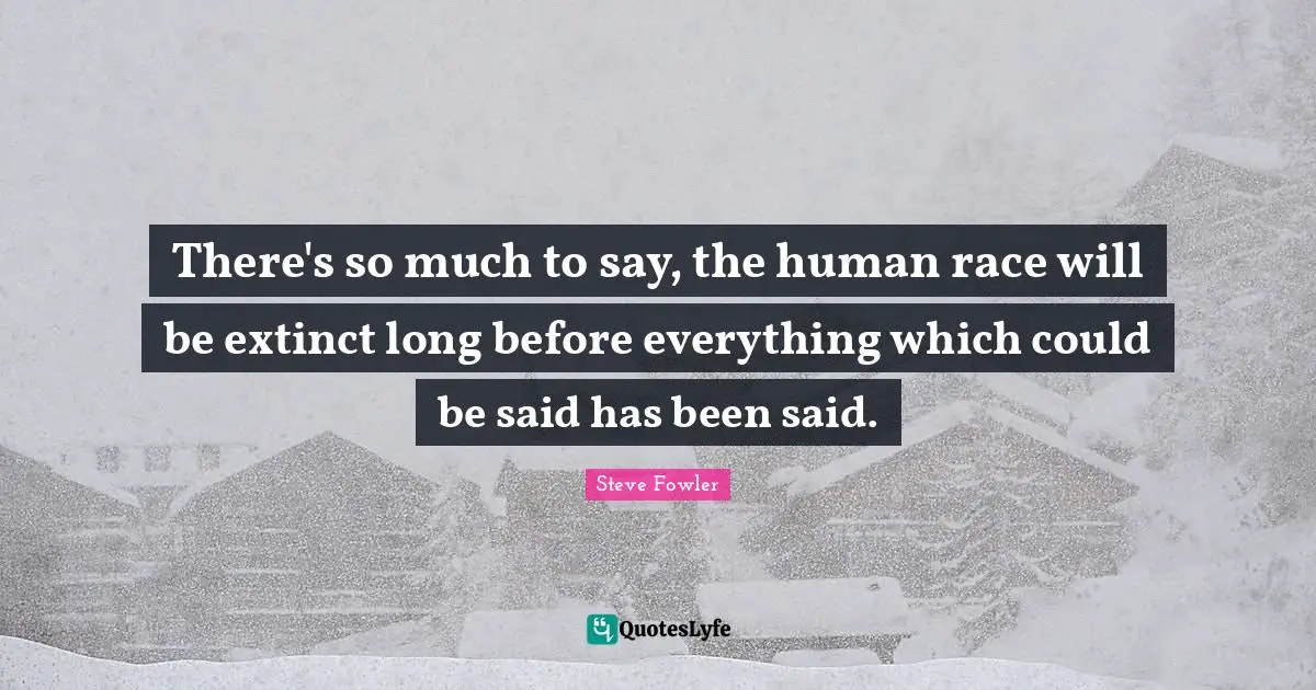 There's so much to say, the human race will be extinct long before everything which could be said has been said.