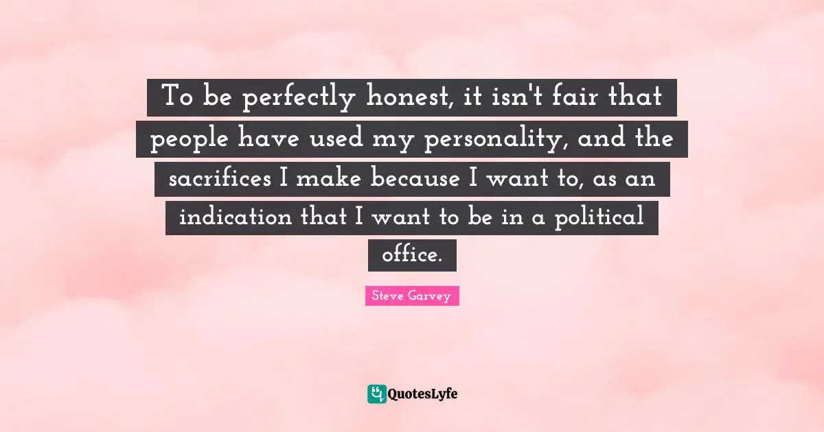 To be perfectly honest, it isn't fair that people have used my personality, and the sacrifices I make because I want to, as an indication that I want to be in a political office.