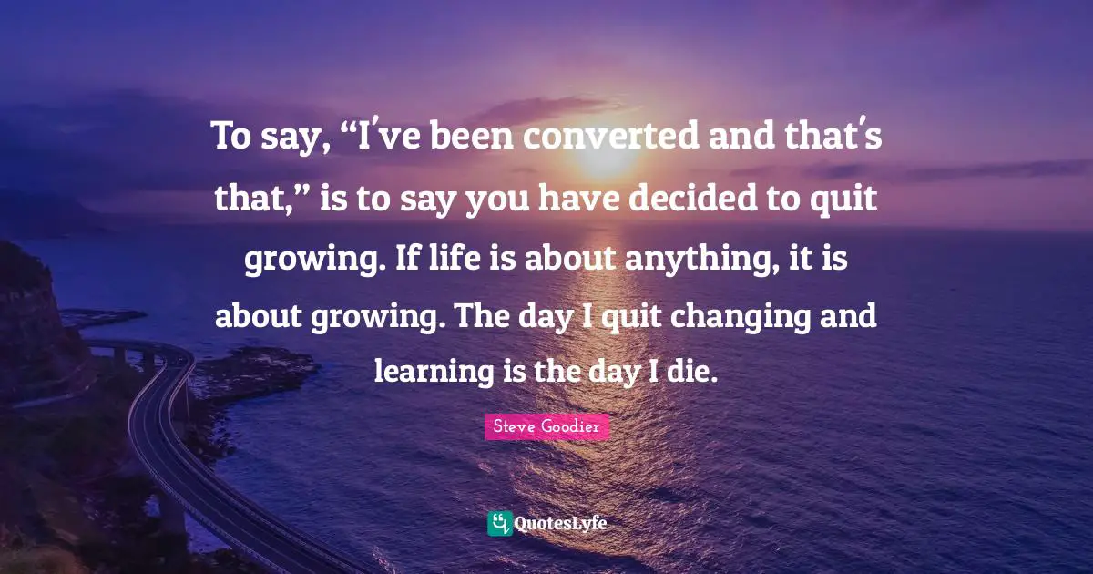 Steve Goodier Quotes: "To say, “I've been converted and that's that,” is to say you have decided to quit growing. If life is about anything, it is about growing. The day I quit changing and learning is the day I die."