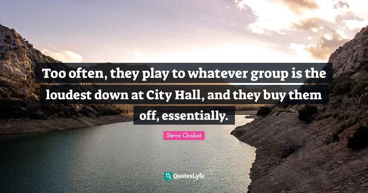 Too often, they play to whatever group is the loudest down at City Hall, and they buy them off, essentially.
