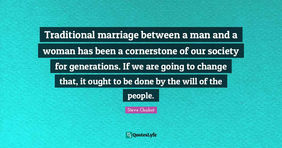 Traditional marriage between a man and a woman has been a cornerstone of our society for generations. If we are going to change that, it ought to be done by the will of the people.