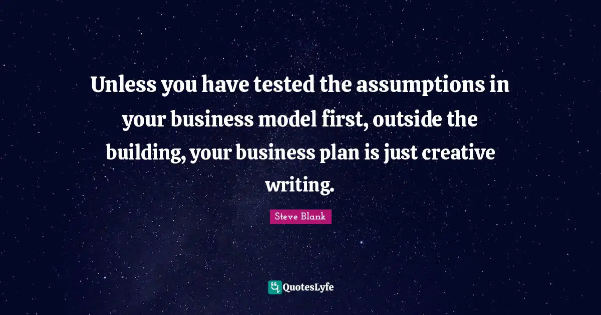 Steve Blank Quotes: Unless you have tested the assumptions in your business model first, outside the building, your business plan is just creative writing.