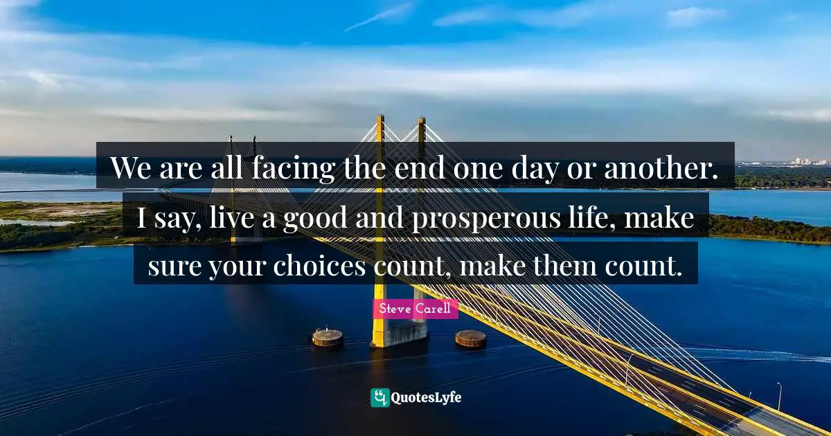 We are all facing the end one day or another. I say, live a good and prosperous life, make sure your choices count, make them count.