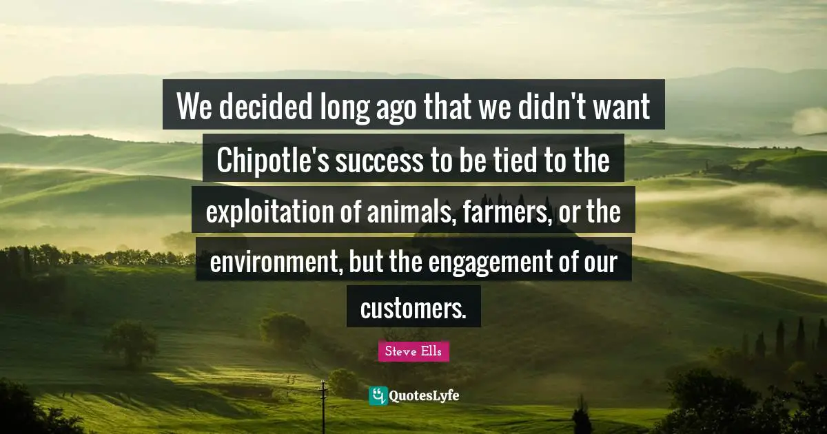 We decided long ago that we didn't want Chipotle's success to be tied to the exploitation of animals, farmers, or the environment, but the engagement of our customers.